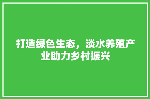 打造绿色生态，淡水养殖产业助力乡村振兴