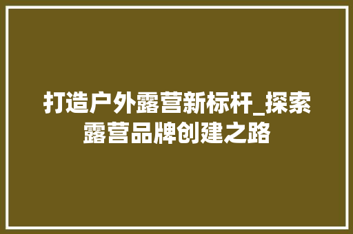 打造户外露营新标杆_探索露营品牌创建之路 国学经典