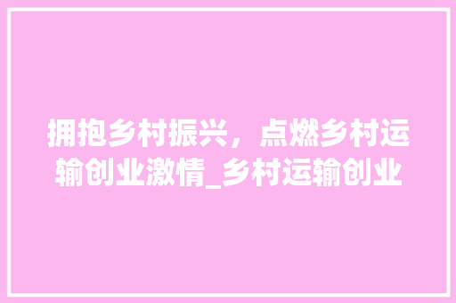 拥抱乡村振兴，点燃乡村运输创业激情_乡村运输创业计划介绍