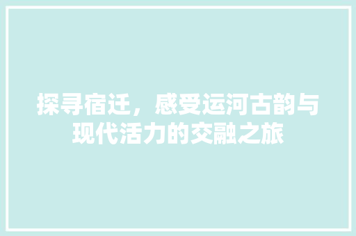 探寻宿迁，感受运河古韵与现代活力的交融之旅