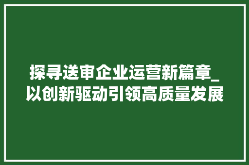 探寻送审企业运营新篇章_以创新驱动引领高质量发展