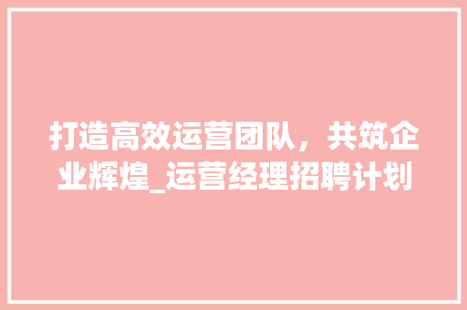 打造高效运营团队，共筑企业辉煌_运营经理招聘计划介绍