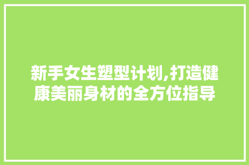 新手女生塑型计划,打造健康美丽身材的全方位指导