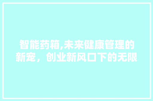 智能药箱,未来健康管理的新宠，创业新风口下的无限可能