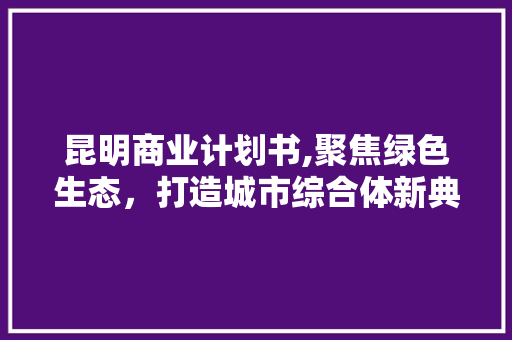 昆明商业计划书,聚焦绿色生态，打造城市综合体新典范