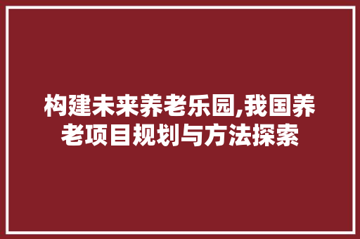 构建未来养老乐园,我国养老项目规划与方法探索