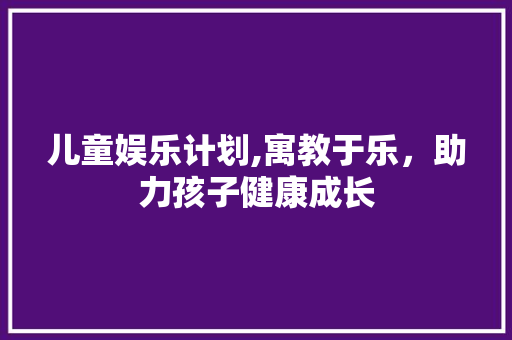儿童娱乐计划,寓教于乐，助力孩子健康成长