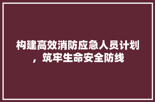 构建高效消防应急人员计划，筑牢生命安全防线
