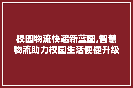 校园物流快递新蓝图,智慧物流助力校园生活便捷升级