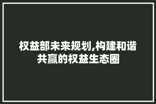 权益部未来规划,构建和谐共赢的权益生态圈
