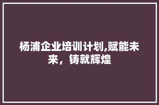杨浦企业培训计划,赋能未来，铸就辉煌