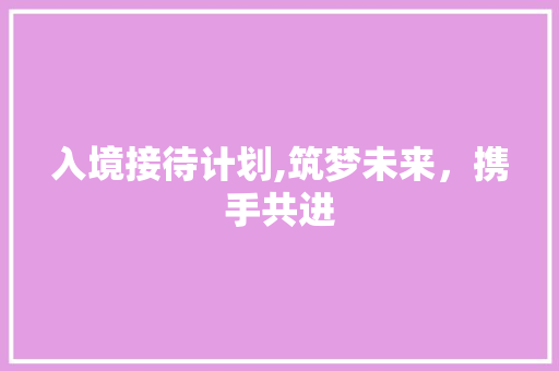 入境接待计划,筑梦未来，携手共进