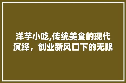 洋芋小吃,传统美食的现代演绎，创业新风口下的无限可能