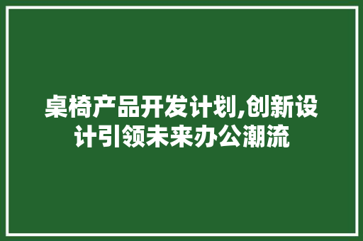 桌椅产品开发计划,创新设计引领未来办公潮流