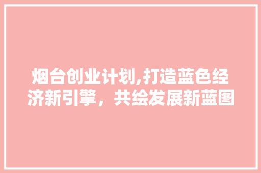 烟台创业计划,打造蓝色经济新引擎，共绘发展新蓝图
