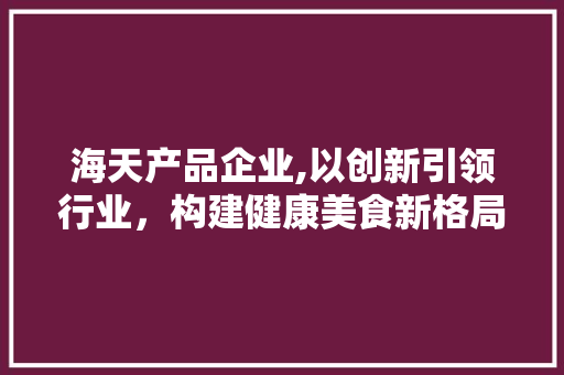 海天产品企业,以创新引领行业，构建健康美食新格局