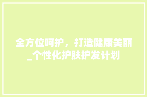 全方位呵护，打造健康美丽_个性化护肤护发计划