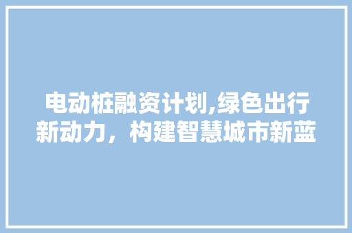 电动桩融资计划,绿色出行新动力，构建智慧城市新蓝图