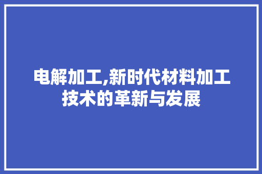 电解加工,新时代材料加工技术的革新与发展