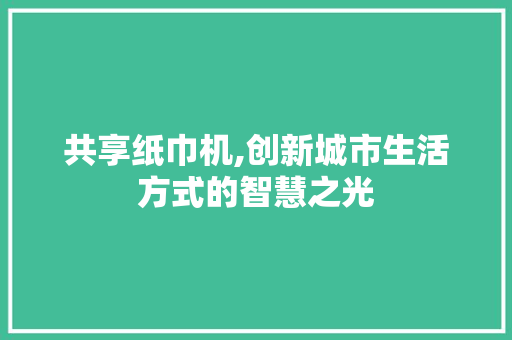 共享纸巾机,创新城市生活方式的智慧之光