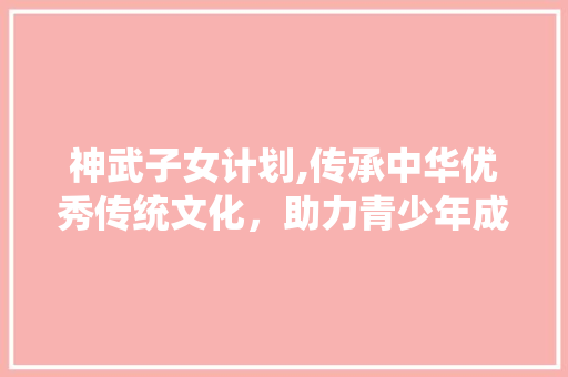 神武子女计划,传承中华优秀传统文化，助力青少年成长