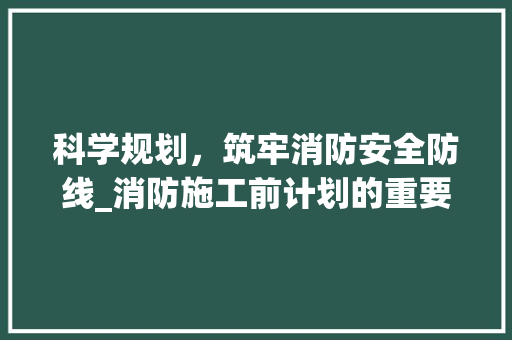 科学规划，筑牢消防安全防线_消防施工前计划的重要性及实施步骤