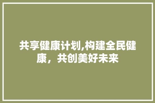 共享健康计划,构建全民健康，共创美好未来