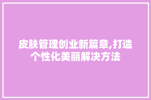 皮肤管理创业新篇章,打造个性化美丽解决方法