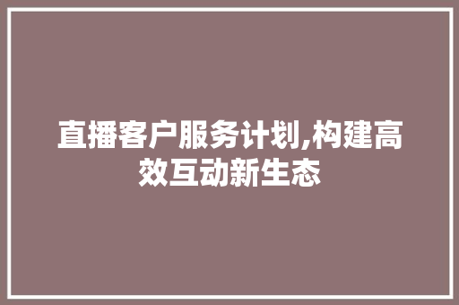 直播客户服务计划,构建高效互动新生态