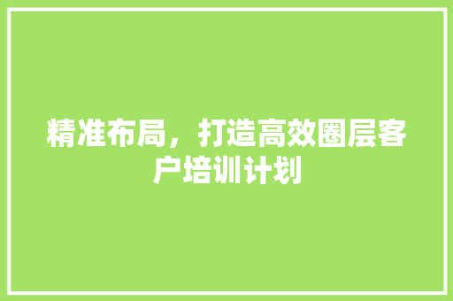精准布局，打造高效圈层客户培训计划