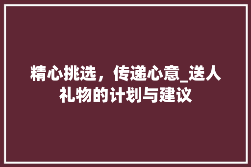 精心挑选，传递心意_送人礼物的计划与建议