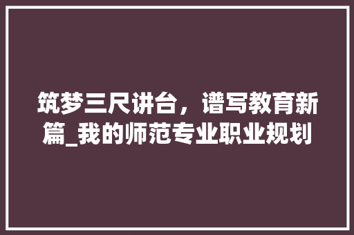 筑梦三尺讲台，谱写教育新篇_我的师范专业职业规划书 工作总结