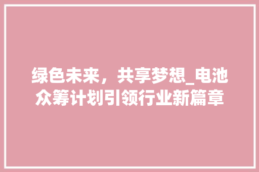 绿色未来，共享梦想_电池众筹计划引领行业新篇章