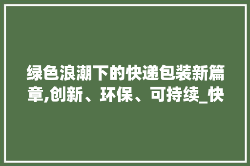 绿色浪潮下的快递包装新篇章,创新、环保、可持续_快递包装商业计划书介绍