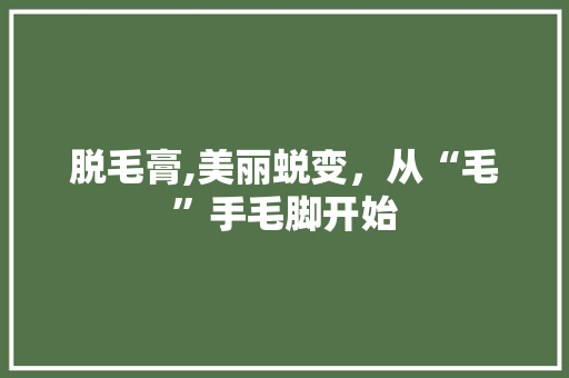 脱毛膏,美丽蜕变，从“毛”手毛脚开始