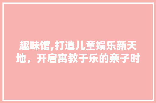 趣味馆,打造儿童娱乐新天地，开启寓教于乐的亲子时光