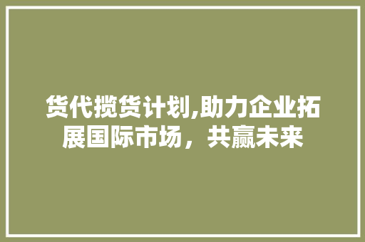 货代揽货计划,助力企业拓展国际市场，共赢未来