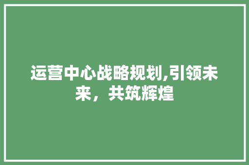 运营中心战略规划,引领未来，共筑辉煌