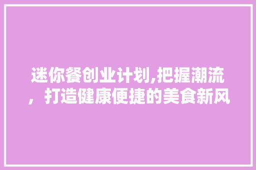 迷你餐创业计划,把握潮流，打造健康便捷的美食新风尚 演讲稿