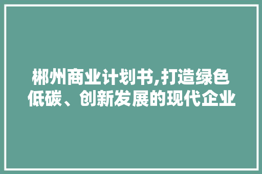 郴州商业计划书,打造绿色低碳、创新发展的现代企业