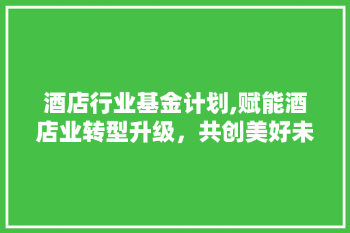 酒店行业基金计划,赋能酒店业转型升级，共创美好未来
