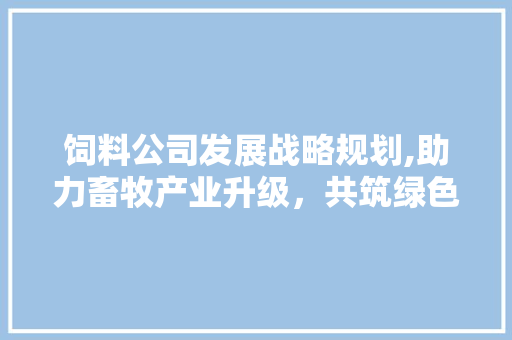 饲料公司发展战略规划,助力畜牧产业升级，共筑绿色生态未来
