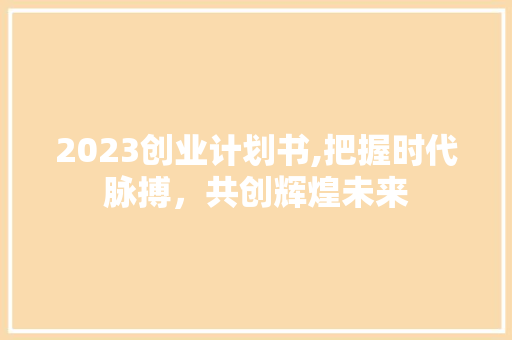 2023创业计划书,把握时代脉搏，共创辉煌未来