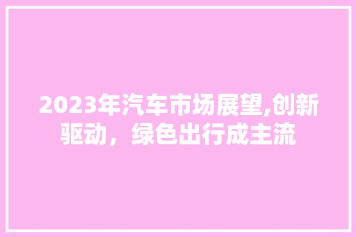 2023年汽车市场展望,创新驱动，绿色出行成主流