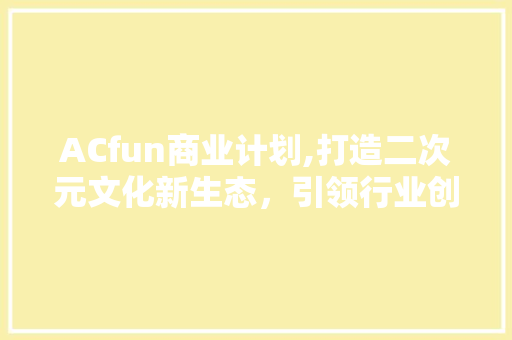 ACfun商业计划,打造二次元文化新生态，引领行业创新潮