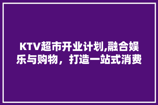 KTV超市开业计划,融合娱乐与购物，打造一站式消费新体验