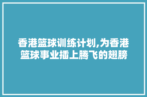 香港篮球训练计划,为香港篮球事业插上腾飞的翅膀