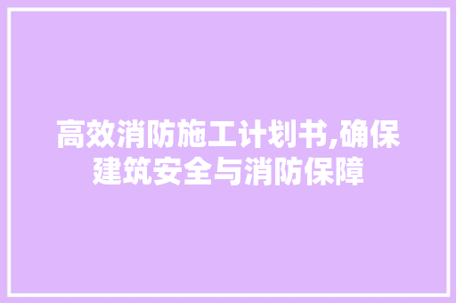 高效消防施工计划书,确保建筑安全与消防保障
