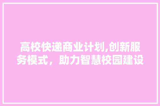 高校快递商业计划,创新服务模式，助力智慧校园建设