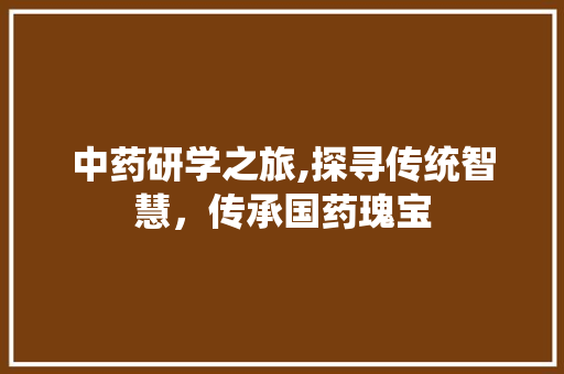 中药研学之旅,探寻传统智慧，传承国药瑰宝